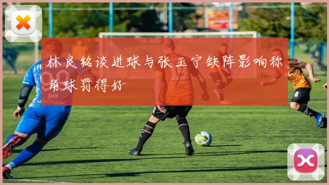 林良铭谈进球与张玉宁缺阵影响称角球罚得好