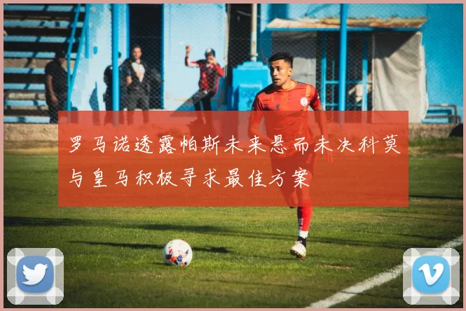 罗马诺透露帕斯未来悬而未决科莫与皇马积极寻求最佳方案