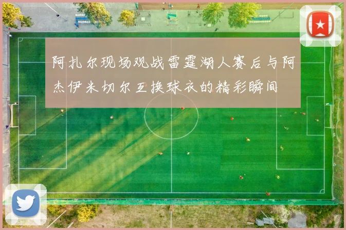 阿扎尔现场观战雷霆湖人赛后与阿杰伊米切尔互换球衣的精彩瞬间