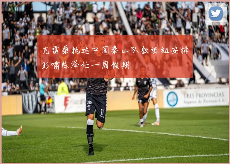 克雷桑抵达中国泰山队教练组安排彭啸陈泽仕一周假期