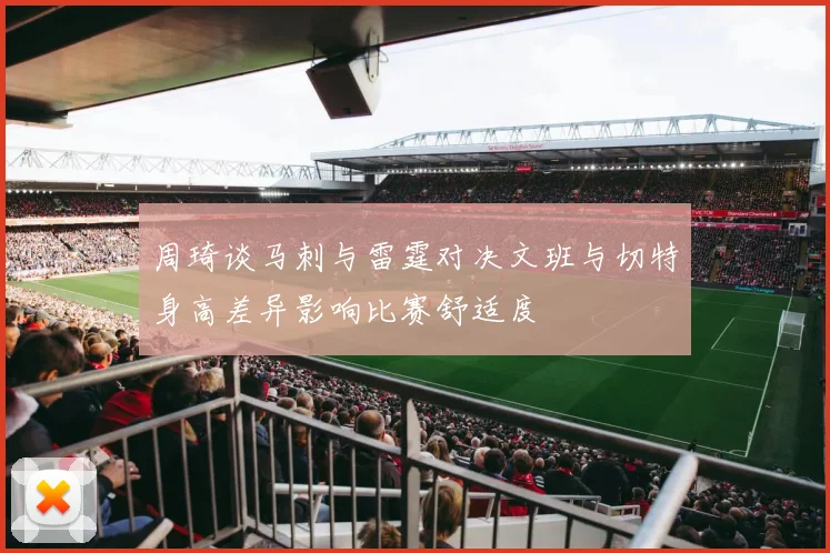 周琦谈马刺与雷霆对决文班与切特身高差异影响比赛舒适度