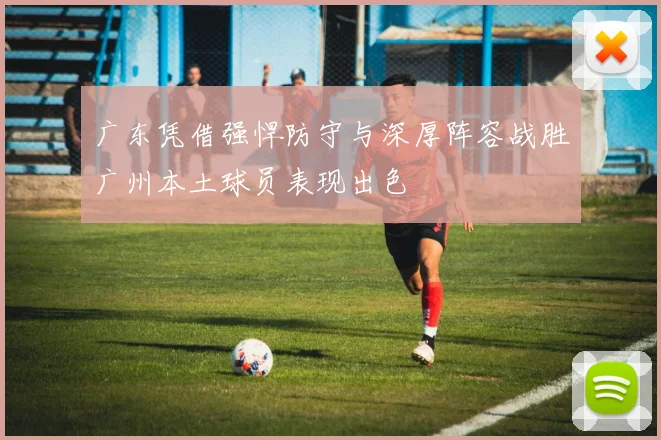 广东凭借强悍防守与深厚阵容战胜广州本土球员表现出色