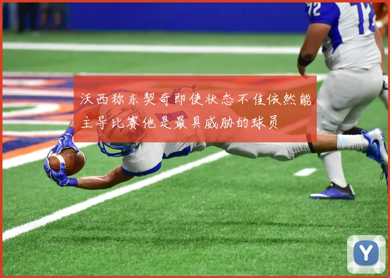 沃西称东契奇即使状态不佳依然能主导比赛他是最具威胁的球员