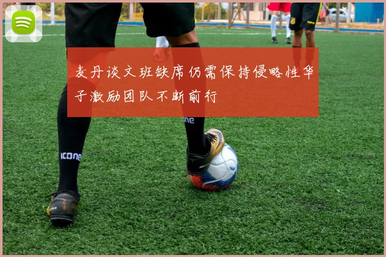 麦丹谈文班缺席仍需保持侵略性华子激励团队不断前行
