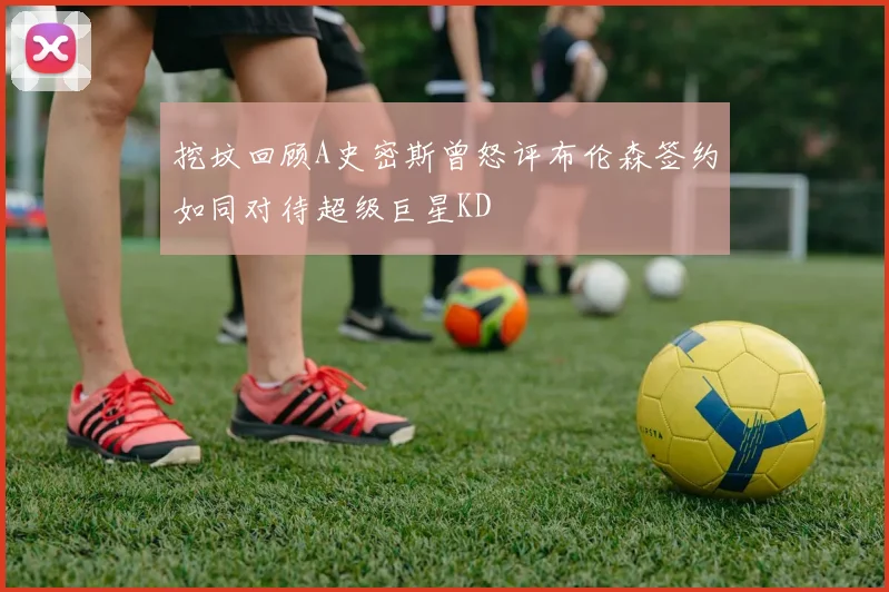 挖坟回顾A史密斯曾怒评布伦森签约如同对待超级巨星KD