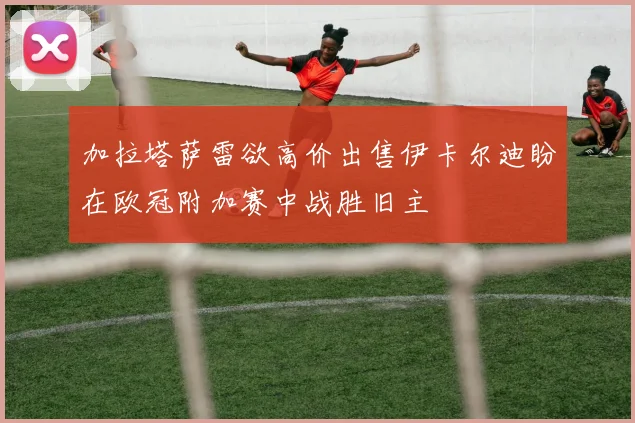 加拉塔萨雷欲高价出售伊卡尔迪盼在欧冠附加赛中战胜旧主