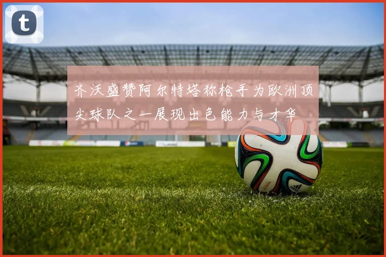 齐沃盛赞阿尔特塔称枪手为欧洲顶尖球队之一展现出色能力与才华