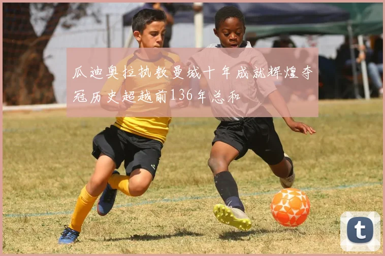 瓜迪奥拉执教曼城十年成就辉煌夺冠历史超越前136年总和