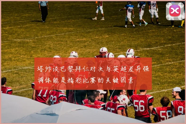 塔帅谈巴黎拜仁对决与英超差异强调体能是精彩比赛的关键因素